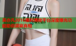 吴亦凡2016黑料揭秘平台深度曝光功能助你洞察真相