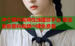冲个黑料视频在线播放平台 极速更新黑料视频一键免费看
