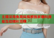 主播深海鱼黑料视频独家爆料弹幕互动精彩无限