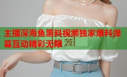 主播深海鱼黑料视频独家爆料弹幕互动精彩无限