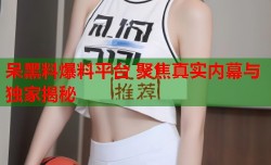 呆黑料爆料平台 聚焦真实内幕与独家揭秘