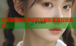 吃瓜视频黑料爆料平台精彩呈现互动体验