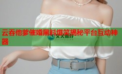 云吞他爹催婚黑料爆笑揭秘平台互动神器