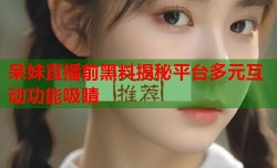 呆妹直播前黑料揭秘平台多元互动功能吸睛