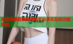 呆妹直播前黑料揭秘平台多元互动功能吸睛