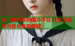 九一黑料原创图片平台 社交互动与内容分享新体验