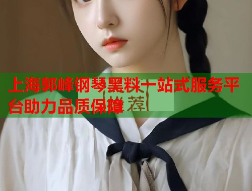 上海郭峰钢琴黑料一站式服务平台助力品质保障  第2张