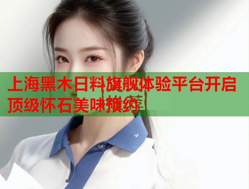 上海黑木日料旗舰体验平台开启顶级怀石美味预约  第1张