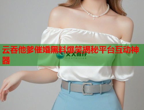 云吞他爹催婚黑料爆笑揭秘平台互动神器  第1张