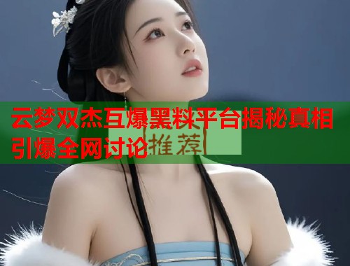 云梦双杰互爆黑料平台揭秘真相引爆全网讨论  第1张