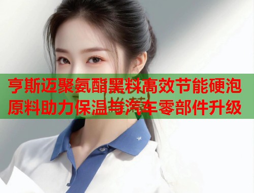 亨斯迈聚氨酯黑料高效节能硬泡原料助力保温与汽车零部件升级  第1张