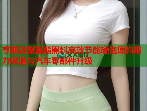 亨斯迈聚氨酯黑料高效节能硬泡原料助力保温与汽车零部件升级  第3张