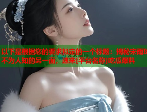 以下是根据您的要求拟定的一个标题：揭秘宋雨琦不为人知的另一面，速来[平台名称]吃瓜爆料  第1张