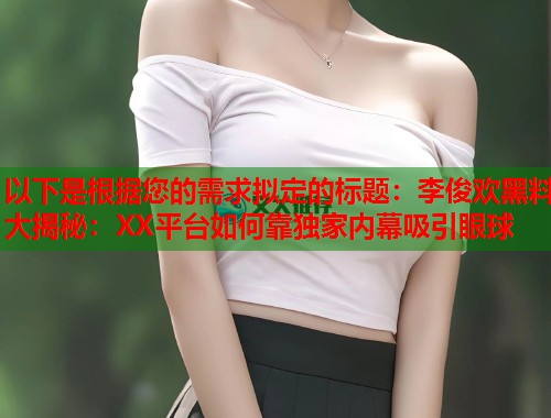 以下是根据您的需求拟定的标题：李俊欢黑料大揭秘：XX平台如何靠独家内幕吸引眼球  第1张
