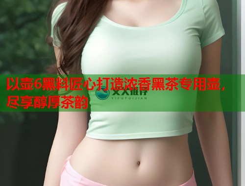 以壶6黑料匠心打造浓香黑茶专用壶，尽享醇厚茶韵  第1张