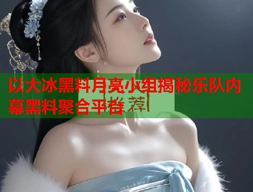 以大冰黑料月亮小组揭秘乐队内幕黑料聚合平台  第1张