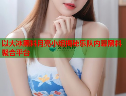 以大冰黑料月亮小组揭秘乐队内幕黑料聚合平台  第1张