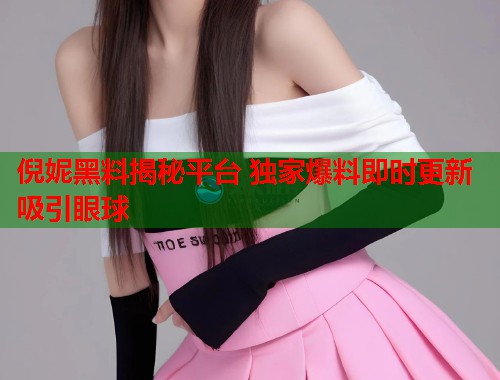 倪妮黑料揭秘平台 独家爆料即时更新吸引眼球  第1张