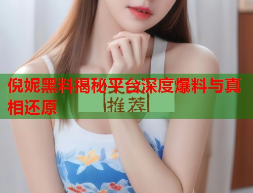 倪妮黑料揭秘平台深度爆料与真相还原  第2张