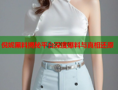 倪妮黑料揭秘平台深度爆料与真相还原  第1张
