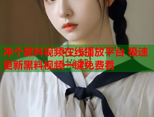 冲个黑料视频在线播放平台 极速更新黑料视频一键免费看  第1张