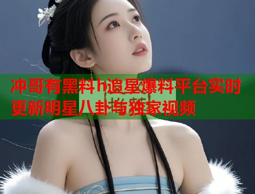 冲哥有黑料h追星爆料平台实时更新明星八卦与独家视频  第1张