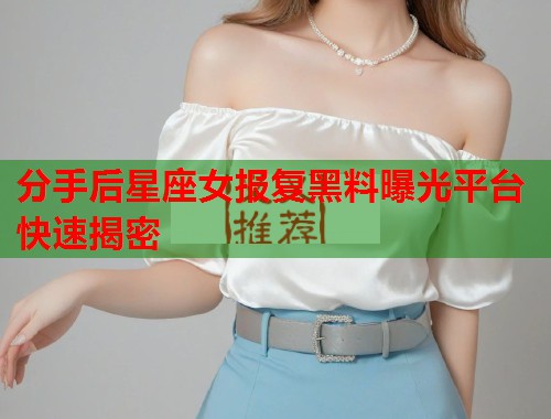 分手后星座女报复黑料曝光平台快速揭密  第1张