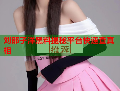 刘邵子洋黑料揭秘平台快速查真相  第1张