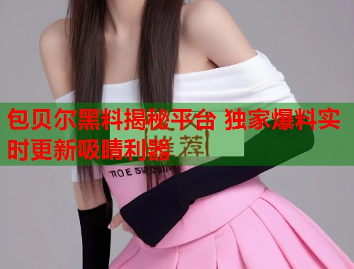 包贝尔黑料揭秘平台 独家爆料实时更新吸睛利器  第1张