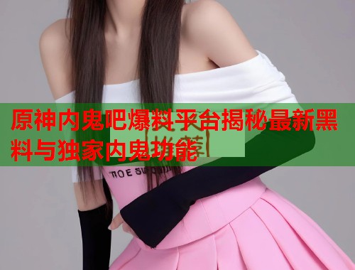原神内鬼吧爆料平台揭秘最新黑料与独家内鬼功能  第2张