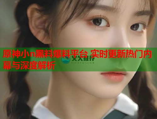 原神小n黑料爆料平台 实时更新热门内幕与深度解析  第2张