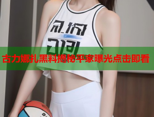 古力娜扎黑料揭秘平家曝光点击即看  第2张
