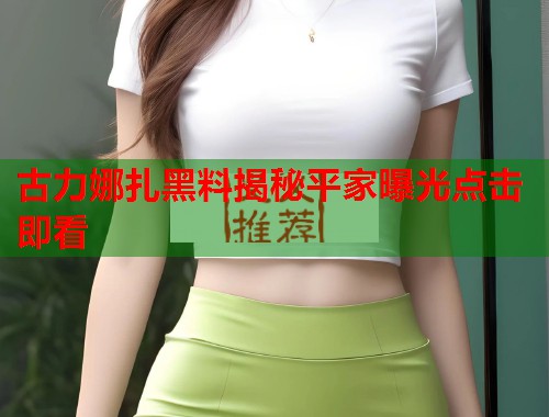 古力娜扎黑料揭秘平家曝光点击即看  第3张