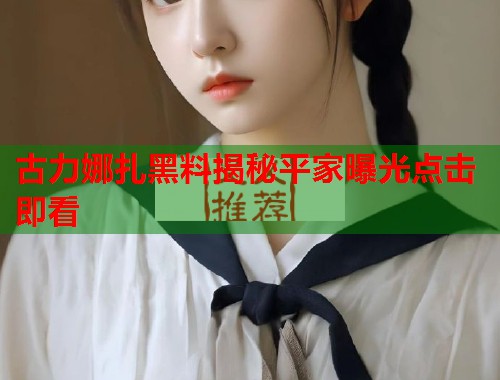 古力娜扎黑料揭秘平家曝光点击即看  第2张