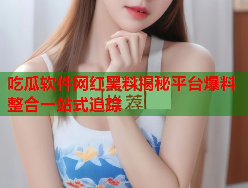 吃瓜软件网红黑料揭秘平台爆料整合一站式追踪  第1张