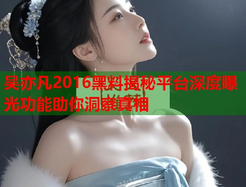 吴亦凡2016黑料揭秘平台深度曝光功能助你洞察真相  第1张