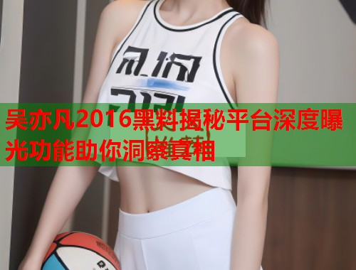 吴亦凡2016黑料揭秘平台深度曝光功能助你洞察真相  第2张