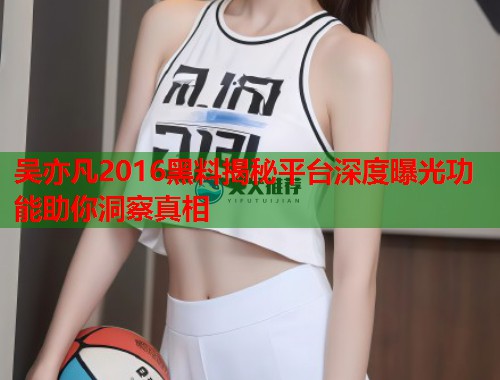 吴亦凡2016黑料揭秘平台深度曝光功能助你洞察真相  第1张