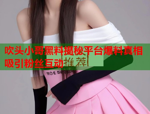 吹头小哥黑料揭秘平台爆料真相吸引粉丝互动  第1张