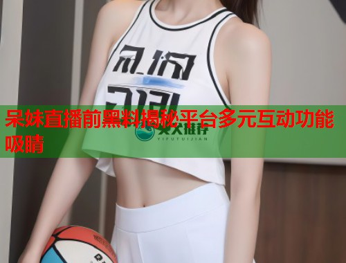 呆妹直播前黑料揭秘平台多元互动功能吸睛  第1张