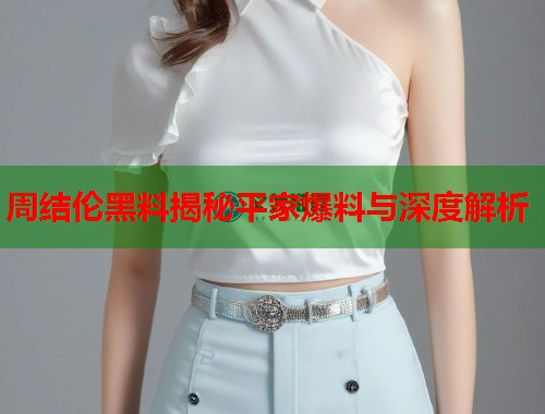 周结伦黑料揭秘平家爆料与深度解析  第1张