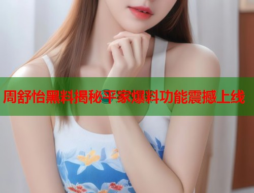 周舒怡黑料揭秘平家爆料功能震撼上线  第2张