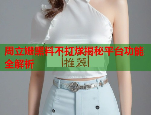 周立姗黑料不打烊揭秘平台功能全解析  第3张