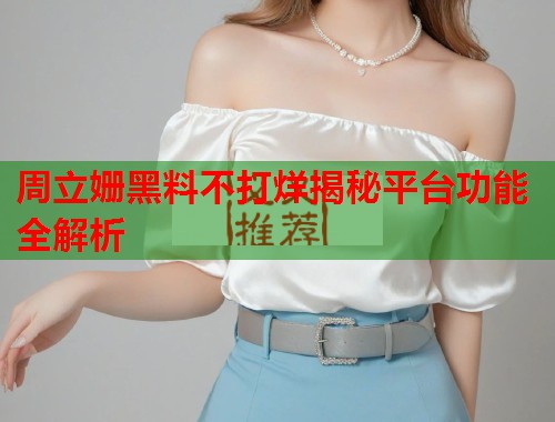 周立姗黑料不打烊揭秘平台功能全解析  第2张