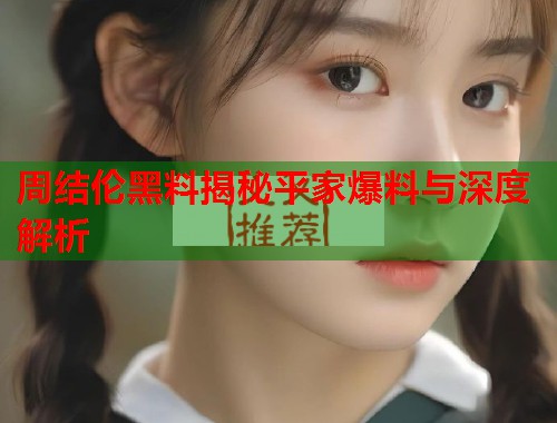 周结伦黑料揭秘平家爆料与深度解析  第1张