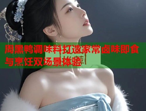 周黑鸭调味料打造家常卤味即食与烹饪双场景体验  第3张