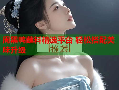 周黑鸭蘸料精选平台 轻松搭配美味升级  第2张